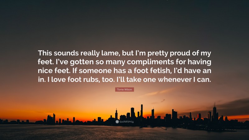 Torrie Wilson Quote: “This sounds really lame, but I’m pretty proud of my feet. I’ve gotten so many compliments for having nice feet. If someone has a foot fetish, I’d have an in. I love foot rubs, too. I’ll take one whenever I can.”
