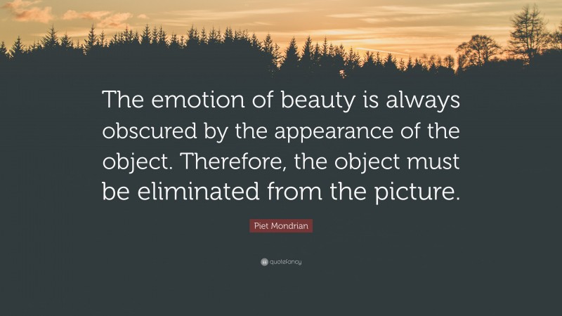 Piet Mondrian Quote: “The emotion of beauty is always obscured by the appearance of the object. Therefore, the object must be eliminated from the picture.”