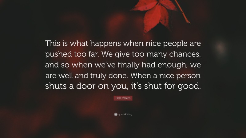 Deb Caletti Quote: “This is what happens when nice people are pushed too far. We give too many chances, and so when we’ve finally had enough, we are well and truly done. When a nice person shuts a door on you, it’s shut for good.”