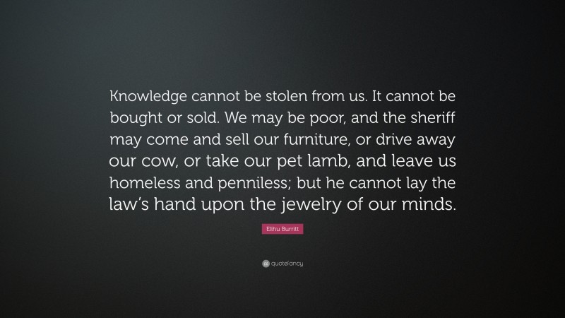 Elihu Burritt Quote: “Knowledge cannot be stolen from us. It cannot be bought or sold. We may be poor, and the sheriff may come and sell our furniture, or drive away our cow, or take our pet lamb, and leave us homeless and penniless; but he cannot lay the law’s hand upon the jewelry of our minds.”