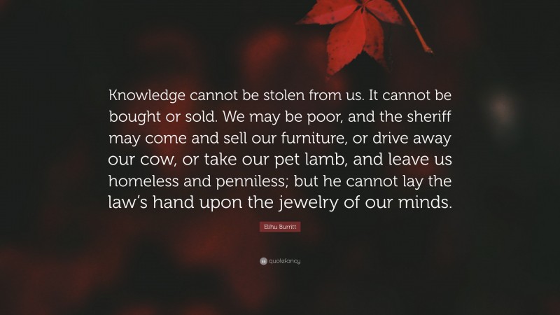 Elihu Burritt Quote: “Knowledge cannot be stolen from us. It cannot be bought or sold. We may be poor, and the sheriff may come and sell our furniture, or drive away our cow, or take our pet lamb, and leave us homeless and penniless; but he cannot lay the law’s hand upon the jewelry of our minds.”