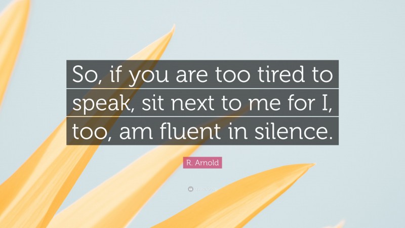R. Arnold Quote: “So, if you are too tired to speak, sit next to me for I, too, am fluent in silence.”
