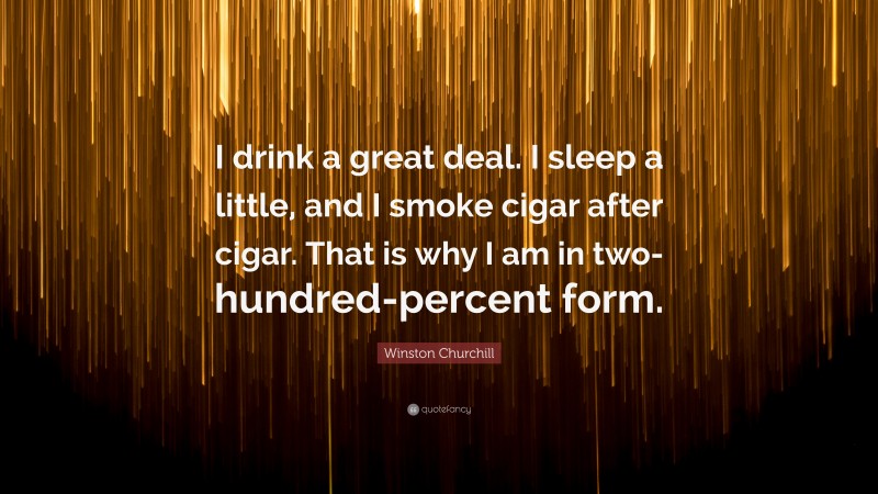 Winston Churchill Quote: “I drink a great deal. I sleep a little, and I smoke cigar after cigar. That is why I am in two-hundred-percent form.”