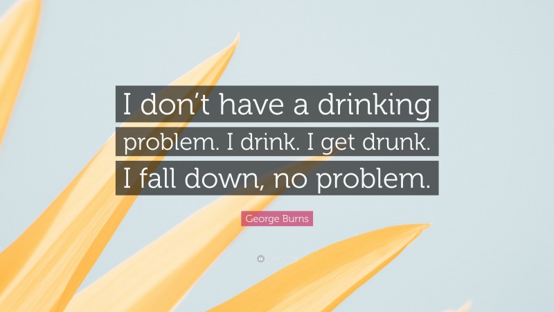 George Burns Quote: “I don’t have a drinking problem. I drink. I get drunk. I fall down, no problem.”