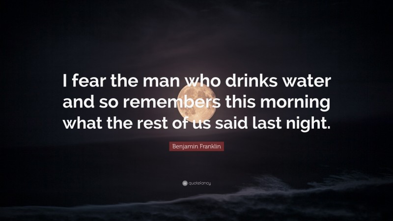 Benjamin Franklin Quote: “I fear the man who drinks water and so remembers this morning what the rest of us said last night.”