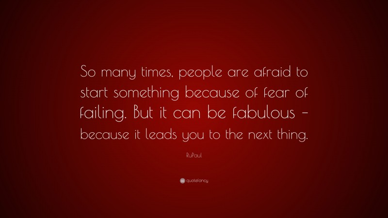 RuPaul Quote: “So many times, people are afraid to start something because of fear of failing. But it can be fabulous – because it leads you to the next thing.”