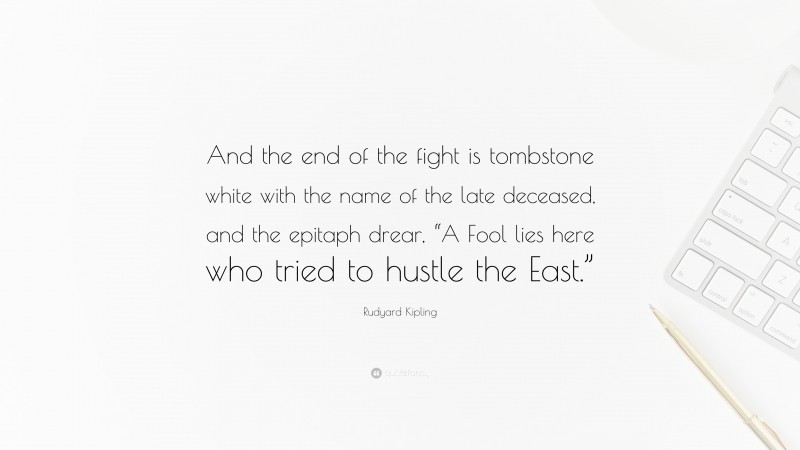 Rudyard Kipling Quote: “And the end of the fight is tombstone white with the name of the late deceased, and the epitaph drear, “A Fool lies here who tried to hustle the East.””