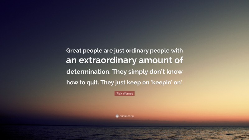 Rick Warren Quote: “Great people are just ordinary people with an extraordinary amount of determination. They simply don’t know how to quit. They just keep on ‘keepin’ on’.”