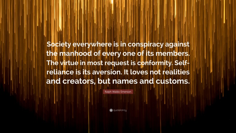 Ralph Waldo Emerson Quote: “Society everywhere is in conspiracy against the manhood of every one of its members. The virtue in most request is conformity. Self-reliance is its aversion. It loves not realities and creators, but names and customs.”