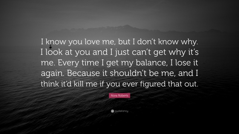 Nora Roberts Quote: “I know you love me, but I don’t know why. I look at you and I just can’t get why it’s me. Every time I get my balance, I lose it again. Because it shouldn’t be me, and I think it’d kill me if you ever figured that out.”