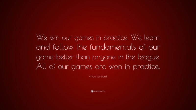 Vince Lombardi Quote: “We win our games in practice. We learn and follow the fundamentals of our game better than anyone in the league. All of our games are won in practice.”