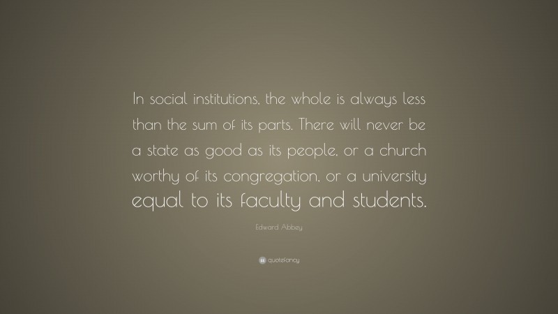 Edward Abbey Quote: “In social institutions, the whole is always less than the sum of its parts. There will never be a state as good as its people, or a church worthy of its congregation, or a university equal to its faculty and students.”