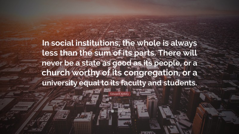 Edward Abbey Quote: “In social institutions, the whole is always less than the sum of its parts. There will never be a state as good as its people, or a church worthy of its congregation, or a university equal to its faculty and students.”