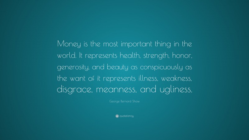George Bernard Shaw Quote: “Money is the most important thing in the world. It represents health, strength, honor, generosity, and beauty as conspicuously as the want of it represents illness, weakness, disgrace, meanness, and ugliness.”