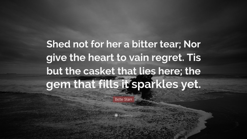 Belle Starr Quote: “Shed not for her a bitter tear; Nor give the heart to vain regret. Tis but the casket that lies here; the gem that fills it sparkles yet.”