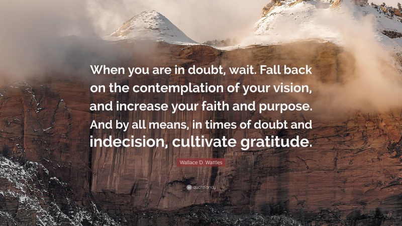 Wallace D. Wattles Quote: “When you are in doubt, wait. Fall back on the contemplation of your vision, and increase your faith and purpose. And by all means, in times of doubt and indecision, cultivate gratitude.”