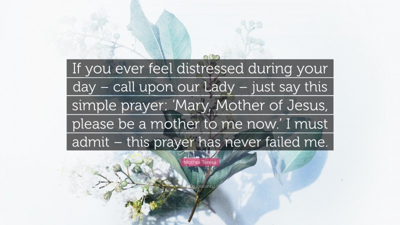 Mother Teresa Quote: “If you ever feel distressed during your day – call upon our Lady – just say this simple prayer: ‘Mary, Mother of Jesus, please be a mother to me now.’ I must admit – this prayer has never failed me.”