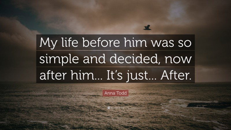 Anna Todd Quote: “My life before him was so simple and decided, now after him... It’s just... After.”