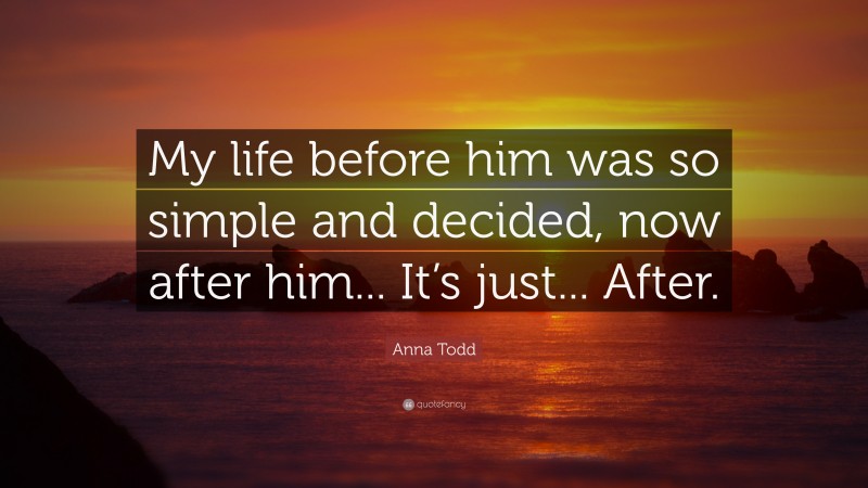 Anna Todd Quote: “My life before him was so simple and decided, now after him... It’s just... After.”