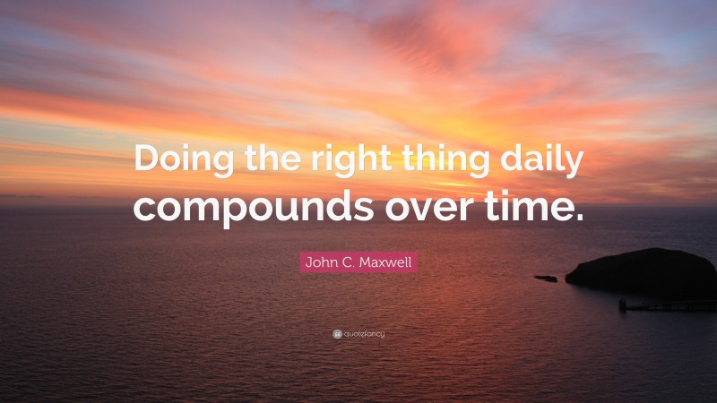 John C. Maxwell Quote: “Doing the right thing daily compounds over time.”