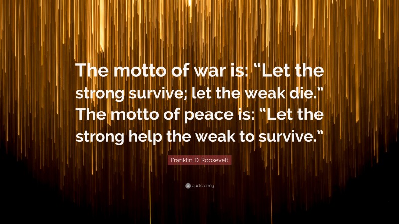 Franklin D. Roosevelt Quote: “The motto of war is: “Let the strong survive; let the weak die.” The motto of peace is: “Let the strong help the weak to survive.””