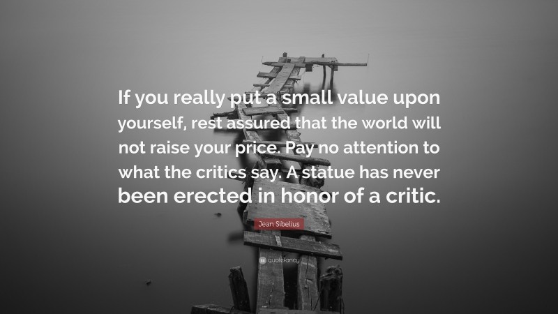 Jean Sibelius Quote: “If you really put a small value upon yourself, rest assured that the world will not raise your price. Pay no attention to what the critics say. A statue has never been erected in honor of a critic.”