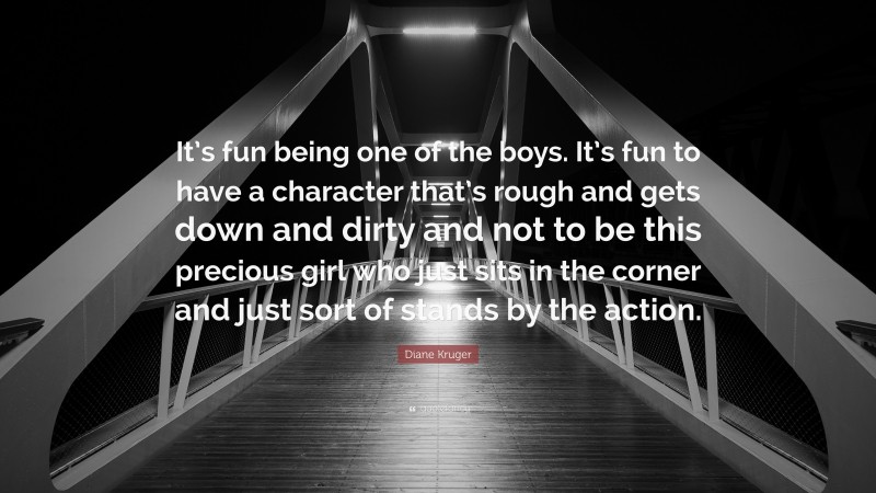 Diane Kruger Quote: “It’s fun being one of the boys. It’s fun to have a character that’s rough and gets down and dirty and not to be this precious girl who just sits in the corner and just sort of stands by the action.”