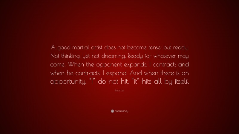 Bruce Lee Quote: “A good martial artist does not become tense, but ready. Not thinking, yet not dreaming. Ready for whatever may come. When the opponent expands, I contract; and when he contracts, I expand. And when there is an opportunity, “I” do not hit, “it” hits all by itself.”