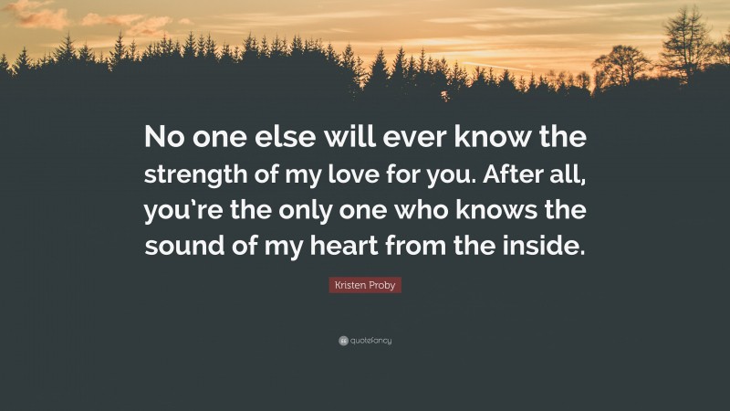 Kristen Proby Quote: “No one else will ever know the strength of my love for you. After all, you’re the only one who knows the sound of my heart from the inside.”