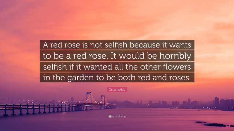 Oscar Wilde Quote: “A red rose is not selfish because it wants to be a red rose. It would be horribly selfish if it wanted all the other flowers in the garden to be both red and roses.”