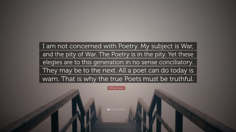Wilfred Owen Quote: “I am not concerned with Poetry. My subject is War, and the pity of War. The Poetry is in the pity. Yet these elegies are to this generation in no sense conciliatory. They may be to the next. All a poet can do today is warn. That is why the true Poets must be truthful.”