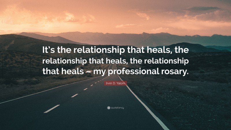 Irvin D. Yalom Quote: “It’s the relationship that heals, the relationship that heals, the relationship that heals – my professional rosary.”