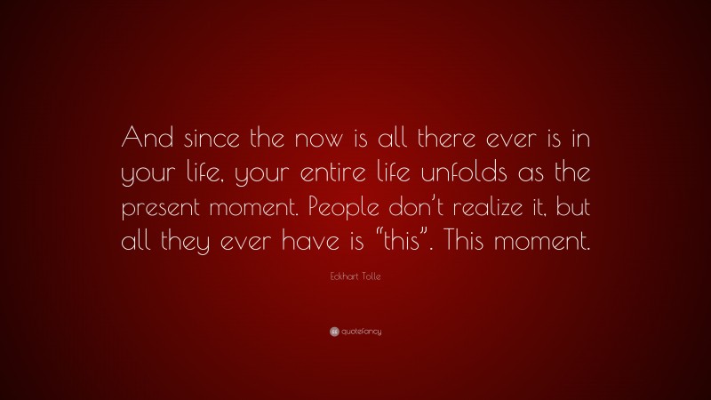 Eckhart Tolle Quote: “And since the now is all there ever is in your life, your entire life unfolds as the present moment. People don’t realize it, but all they ever have is “this”. This moment.”
