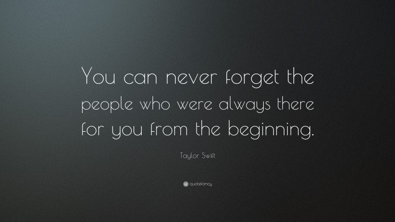 Taylor Swift Quote: “You can never forget the people who were always there for you from the beginning.”