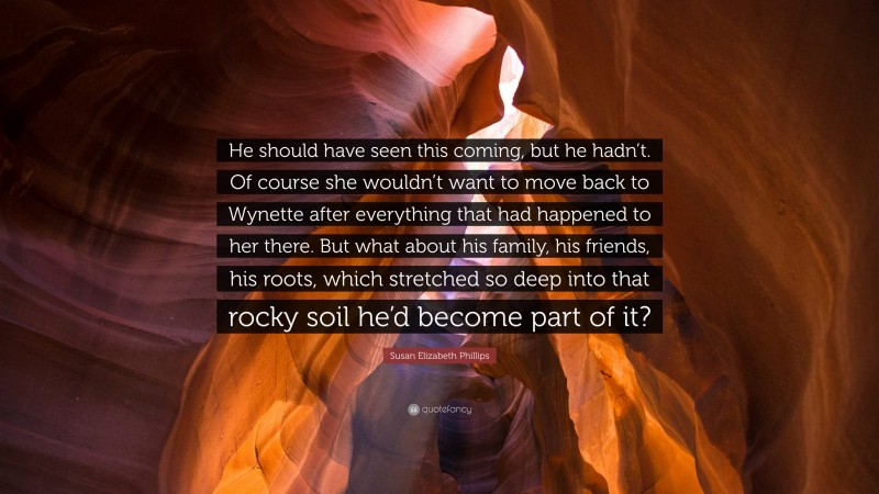 Susan Elizabeth Phillips Quote: “He should have seen this coming, but he hadn’t. Of course she wouldn’t want to move back to Wynette after everything that had happened to her there. But what about his family, his friends, his roots, which stretched so deep into that rocky soil he’d become part of it?”