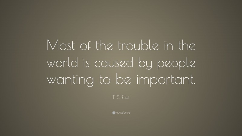 T. S. Eliot Quote: “Most of the trouble in the world is caused by people wanting to be important.”