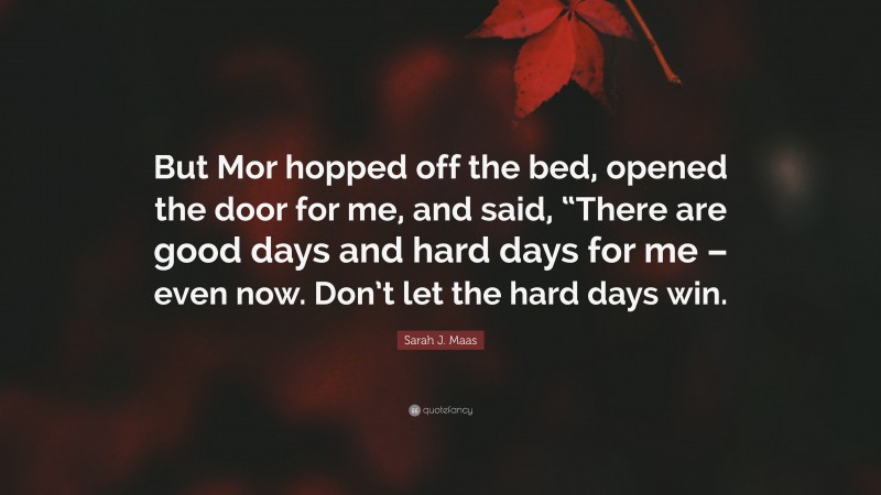 Sarah J. Maas Quote: “But Mor hopped off the bed, opened the door for me, and said, “There are good days and hard days for me – even now. Don’t let the hard days win.”