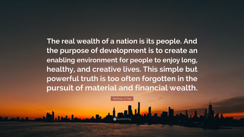 Mahbub ul Haq Quote: “The real wealth of a nation is its people. And the purpose of development is to create an enabling environment for people to enjoy long, healthy, and creative lives. This simple but powerful truth is too often forgotten in the pursuit of material and financial wealth.”