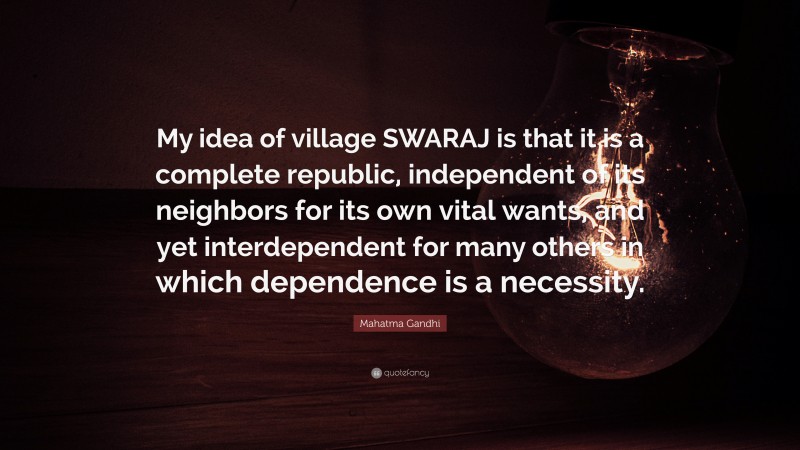 Mahatma Gandhi Quote: “My idea of village SWARAJ is that it is a complete republic, independent of its neighbors for its own vital wants, and yet interdependent for many others in which dependence is a necessity.”