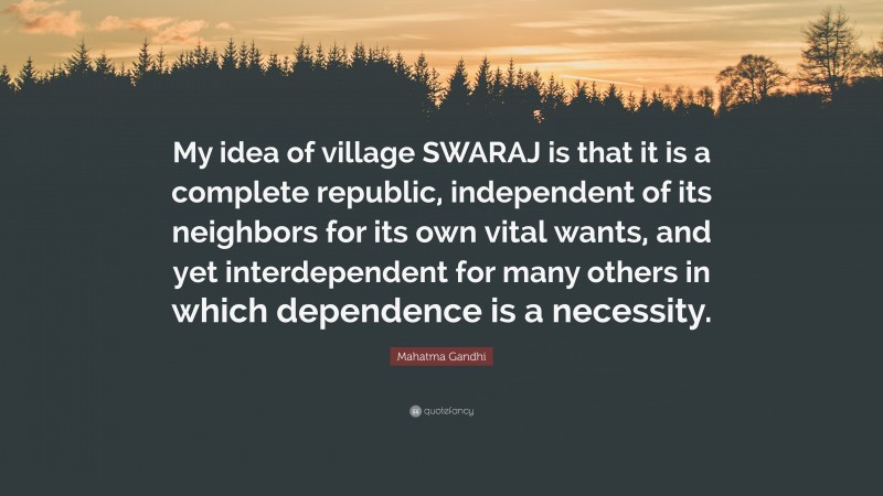Mahatma Gandhi Quote: “My idea of village SWARAJ is that it is a complete republic, independent of its neighbors for its own vital wants, and yet interdependent for many others in which dependence is a necessity.”