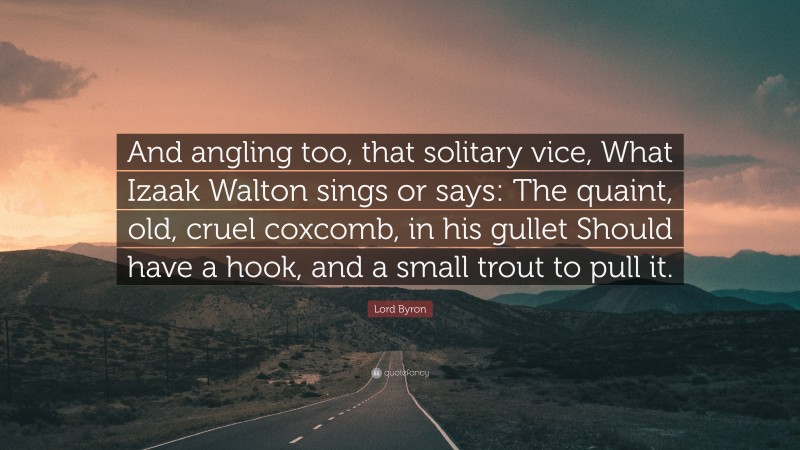 Lord Byron Quote: “And angling too, that solitary vice, What Izaak Walton sings or says: The quaint, old, cruel coxcomb, in his gullet Should have a hook, and a small trout to pull it.”