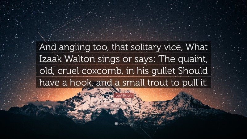 Lord Byron Quote: “And angling too, that solitary vice, What Izaak Walton sings or says: The quaint, old, cruel coxcomb, in his gullet Should have a hook, and a small trout to pull it.”