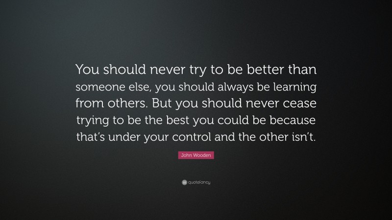 John Wooden Quote: “You should never try to be better than someone else, you should always be learning from others. But you should never cease trying to be the best you could be because that’s under your control and the other isn’t.”