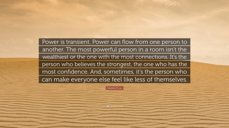 Marjorie M. Liu Quote: “Power is transient. Power can flow from one person to another. The most powerful person in a room isn’t the wealthiest or the one with the most connections. It’s the person who believes the strongest, the one who has the most confidence. And, sometimes, it’s the person who can make everyone else feel like less of themselves.”