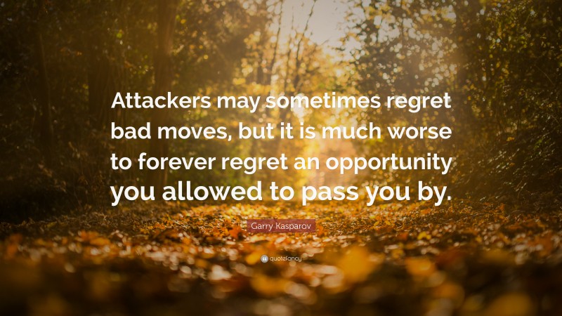 Garry Kasparov Quote: “Attackers may sometimes regret bad moves, but it is much worse to forever regret an opportunity you allowed to pass you by.”
