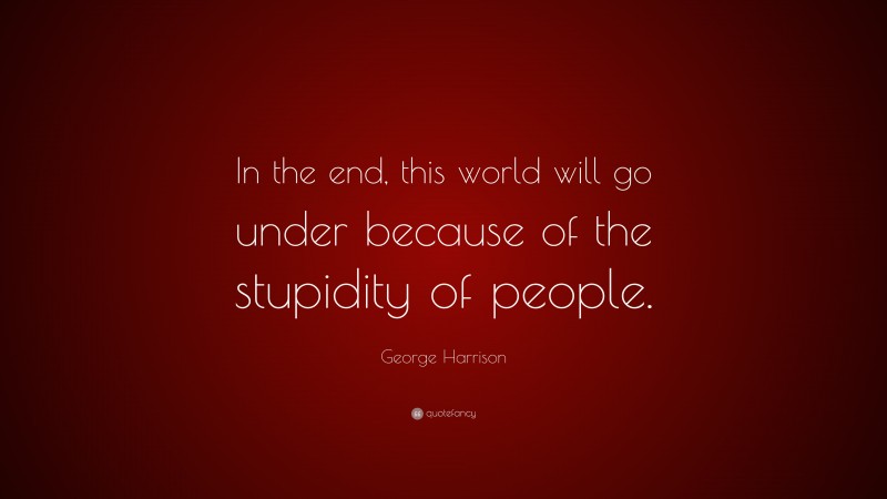 George Harrison Quote: “In the end, this world will go under because of the stupidity of people.”