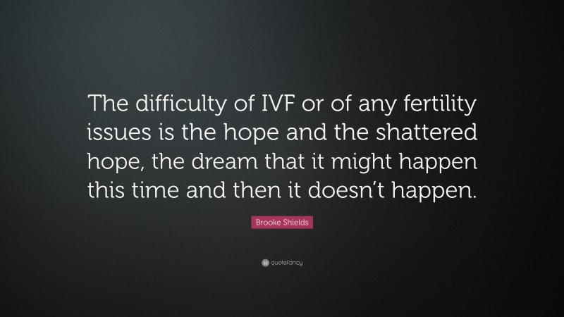 Brooke Shields Quote: “The difficulty of IVF or of any fertility issues is the hope and the shattered hope, the dream that it might happen this time and then it doesn’t happen.”