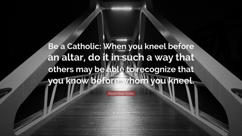 Maximilian Kolbe Quote: “Be a Catholic: When you kneel before an altar, do it in such a way that others may be able to recognize that you know before whom you kneel.”