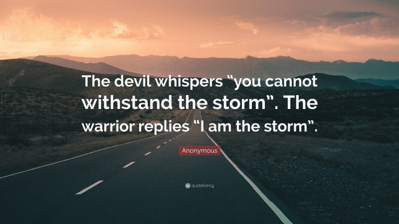 Anonymous Quote: “The devil whispers “you cannot withstand the storm”. The warrior replies “I am the storm”.”