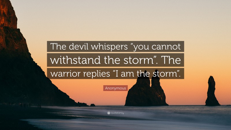Anonymous Quote: “The devil whispers “you cannot withstand the storm”. The warrior replies “I am the storm”.”